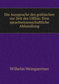 Die Aussprache des gothischen zur Zeit des Ulfilas: Eine sprachwissenschaftliche Abhandlung