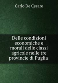 Delle condizioni economiche e morali delle classi agricole nelle tre provincie di Puglia .