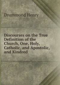 Discourses on the True Definition of the Church, One, Holy, Catholic, and Apostolic, and Kindred .