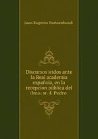 Discursos leidos ante la Real academia espaola, en la recepcion pblica del ilmo. sr. d. Pedro .