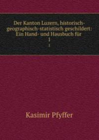 Der Kanton Luzern, historisch-geographisch-statistisch geschildert: Ein Hand- und Hausbuch fr .. 1