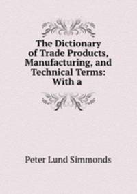 The Dictionary of Trade Products, Manufacturing, and Technical Terms: With a .