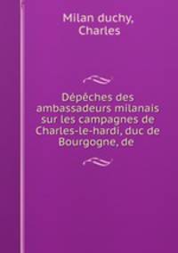 Dpches des ambassadeurs milanais sur les campagnes de Charles-le-hardi, duc de Bourgogne, de .