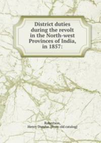 District duties during the revolt in the North-west Provinces of India, in 1857: