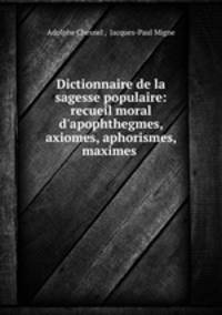 Dictionnaire de la sagesse populaire: recueil moral d`apophthegmes, axiomes, aphorismes, maximes .