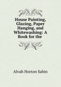 House Painting, Glazing, Paper Hanging, and Whitewashing: A Book for the .