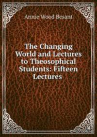 The Changing World and Lectures to Theosophical Students: Fifteen Lectures .