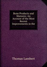 Bone Products and Manures: An Account of the Most Recent Improvements in the .