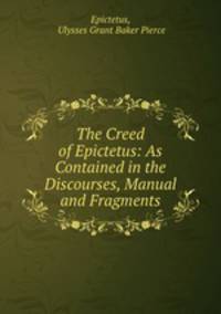 The Creed of Epictetus: As Contained in the Discourses, Manual and Fragments