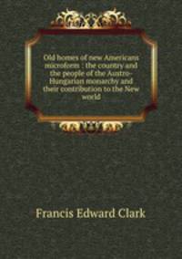 Old homes of new Americans microform : the country and the people of the Austro-Hungarian monarchy and their contribution to the New world