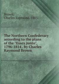 The Northern Confederacy according to the plans of the "Essex junto", 1796-1814 . by Charles Raymond Brown