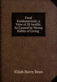 Food Fundamentals; a View of Ill-health: As Caused by Wrong Habits of Living .
