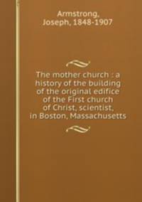 The mother church : a history of the building of the original edifice of the First church of Christ, scientist, in Boston, Massachusetts