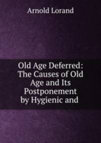 Old Age Deferred: The Causes of Old Age and Its Postponement by Hygienic and .