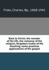 Back to Christ; the wonder of His life, the romance of His religion, forgotten truths of His teaching, some practical applications of His gospel