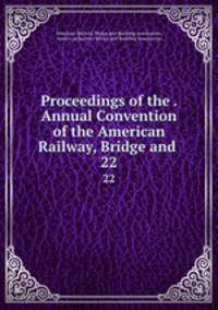 Proceedings of the . Annual Convention of the American Railway, Bridge and .. 22