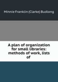 A plan of organization for small libraries: methods of work, lists of .