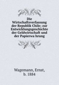 Die Wirtschaftsverfassung der Republik Chile; zur Entwicklungsgeschichte der Geldwirtschaft und der Papierwa?hrung
