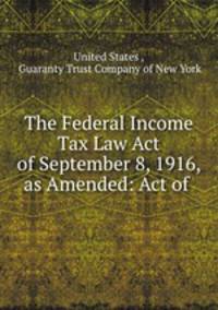 The Federal Income Tax Law Act of September 8, 1916, as Amended: Act of .