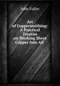 Art of Coppersmithing: A Practical Treatise on Working Sheet Copper Into All .