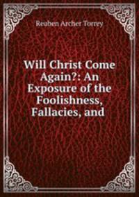 Will Christ Come Again?: An Exposure of the Foolishness, Fallacies, and .