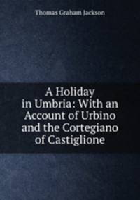 A Holiday in Umbria: With an Account of Urbino and the Cortegiano of Castiglione
