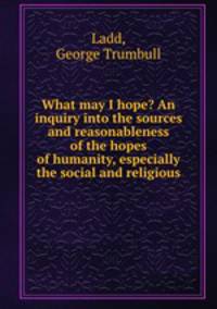 What may I hope? An inquiry into the sources and reasonableness of the hopes of humanity, especially the social and religious