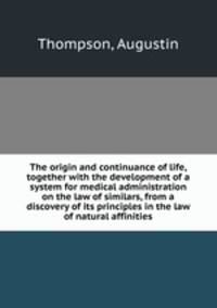 The origin and continuance of life, together with the development of a system for medical administration on the law of similars, from a discovery of its principles in the law of natural affinities