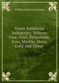 Great American Industries; Volume One: Coal, Petroleum, Iron, Marble, Slate, Gold and Silver .