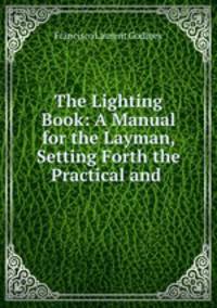 The Lighting Book: A Manual for the Layman, Setting Forth the Practical and .