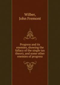 Progress and its enemies, showing the fallacy of the single tax theory, and some other enemies of progress