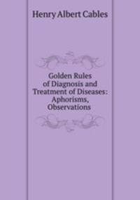 Golden Rules of Diagnosis and Treatment of Diseases: Aphorisms, Observations .