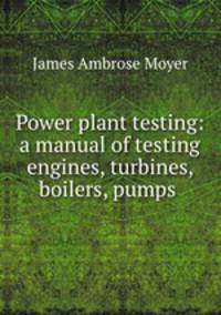 Power plant testing: a manual of testing engines, turbines, boilers, pumps .
