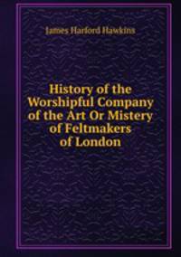 History of the Worshipful Company of the Art Or Mistery of Feltmakers of London