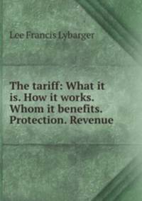 The tariff: What it is. How it works. Whom it benefits. Protection. Revenue .