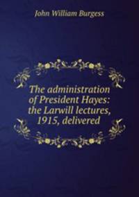 The administration of President Hayes: the Larwill lectures, 1915, delivered .