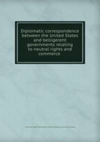 Diplomatic correspondence between the United States and belligerent governments relating to neutral rights and commerce