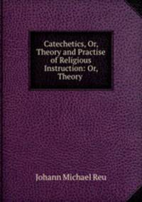 Catechetics, Or, Theory and Practise of Religious Instruction: Or, Theory .