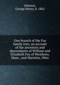 One branch of the Fay family tree; an account of the ancestors and descendants of William and Elizabeth Fay of Westboro, Mass., and Marietta, Ohio