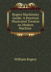 Rogers Machinists Guide: A Practical Illustrated Treatise on Modern Machine .