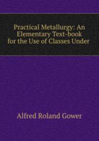 Practical Metallurgy: An Elementary Text-book for the Use of Classes Under .