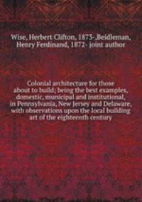Colonial architecture for those about to build; being the best examples, domestic, municipal and institutional, in Pennsylvania, New Jersey and Delaware, with observations upon the local building art of the eighteenth century