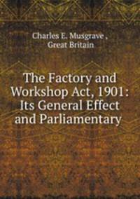 The Factory and Workshop Act, 1901: Its General Effect and Parliamentary .