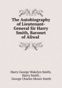 The Autobiography of Lieutenant-General Sir Harry Smith, Baronet of Aliwal .