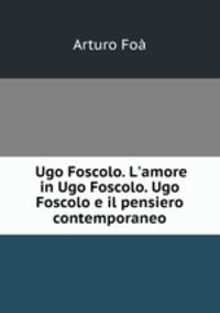 Ugo Foscolo. L`amore in Ugo Foscolo. Ugo Foscolo e il pensiero contemporaneo