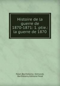 Histoire de la guerre de 1870-1871: 1. ptie.: la guerre de 1870
