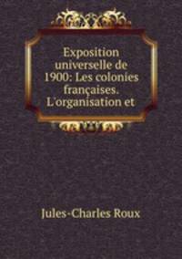 Exposition universelle de 1900: Les colonies franaises. L`organisation et .