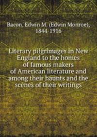 Literary pilgrimages in New England to the homes of famous makers of American literature and among their haunts and the scenes of their writings