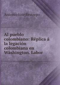 Al pueblo colombiano: Rplica la legacin colombiana en Wshington. Labor .