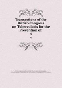 Transactions of the British Congress on Tuberculosis for the Prevention of .. 4